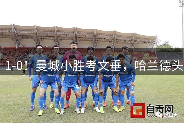 1-0！曼城小胜考文垂，哈兰德头球破门，恩佐首秀，真是钱不白花